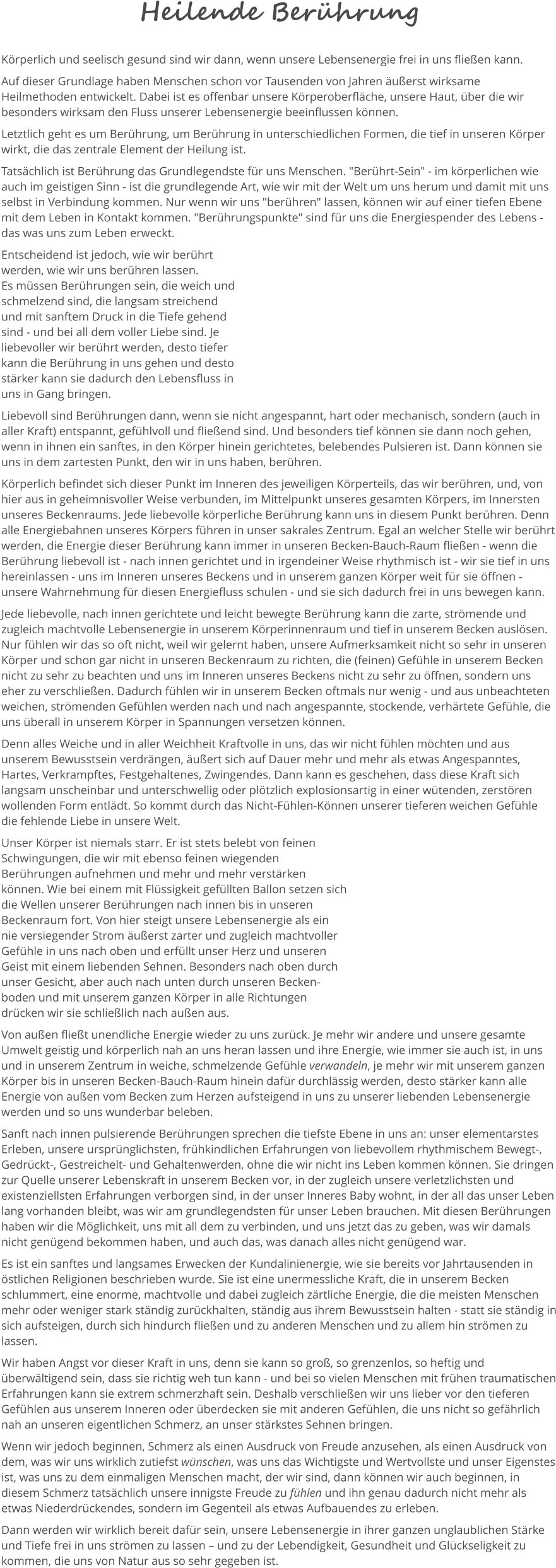 Heilende Berührung Körperlich und seelisch gesund sind wir dann, wenn unsere Lebensenergie frei in uns fließen kann.  Auf dieser Grundlage haben Menschen schon vor Tausenden von Jahren äußerst wirksame Heilmethoden entwickelt. Dabei ist es offenbar unsere Körperoberfläche, unsere Haut, über die wir besonders wirksam den Fluss unserer Lebensenergie beeinflussen können.  Letztlich geht es um Berührung, um Berührung in unterschiedlichen Formen, die tief in unseren Körper wirkt, die das zentrale Element der Heilung ist.  Tatsächlich ist Berührung das Grundlegendste für uns Menschen. "Berührt-Sein" - im körperlichen wie auch im geistigen Sinn - ist die grundlegende Art, wie wir mit der Welt um uns herum und damit mit uns selbst in Verbindung kommen. Nur wenn wir uns "berühren" lassen, können wir auf einer tiefen Ebene mit dem Leben in Kontakt kommen. "Berührungspunkte" sind für uns die Energiespender des Lebens - das was uns zum Leben erweckt.   Entscheidend ist jedoch, wie wir berührt werden, wie wir uns berühren lassen.  Es müssen Berührungen sein, die weich und schmelzend sind, die langsam streichend und mit sanftem Druck in die Tiefe gehend sind - und bei all dem voller Liebe sind. Je liebevoller wir berührt werden, desto tiefer kann die Berührung in uns gehen und desto stärker kann sie dadurch den Lebensfluss in uns in Gang bringen.  Liebevoll sind Berührungen dann, wenn sie nicht angespannt, hart oder mechanisch, sondern (auch in aller Kraft) entspannt, gefühlvoll und fließend sind. Und besonders tief können sie dann noch gehen, wenn in ihnen ein sanftes, in den Körper hinein gerichtetes, belebendes Pulsieren ist. Dann können sie uns in dem zartesten Punkt, den wir in uns haben, berühren.  Körperlich befindet sich dieser Punkt im Inneren des jeweiligen Körperteils, das wir berühren, und, von hier aus in geheimnisvoller Weise verbunden, im Mittelpunkt unseres gesamten Körpers, im Innersten unseres Beckenraums. Jede liebevolle körperliche Berührung kann uns in diesem Punkt berühren. Denn alle Energiebahnen unseres Körpers führen in unser sakrales Zentrum. Egal an welcher Stelle wir berührt werden, die Energie dieser Berührung kann immer in unseren Becken-Bauch-Raum fließen - wenn die Berührung liebevoll ist - nach innen gerichtet und in irgendeiner Weise rhythmisch ist - wir sie tief in uns hereinlassen - uns im Inneren unseres Beckens und in unserem ganzen Körper weit für sie öffnen - unsere Wahrnehmung für diesen Energiefluss schulen - und sie sich dadurch frei in uns bewegen kann. Jede liebevolle, nach innen gerichtete und leicht bewegte Berührung kann die zarte, strömende und zugleich machtvolle Lebensenergie in unserem Körperinnenraum und tief in unserem Becken auslösen. Nur fühlen wir das so oft nicht, weil wir gelernt haben, unsere Aufmerksamkeit nicht so sehr in unseren Körper und schon gar nicht in unseren Beckenraum zu richten, die (feinen) Gefühle in unserem Becken nicht zu sehr zu beachten und uns im Inneren unseres Beckens nicht zu sehr zu öffnen, sondern uns eher zu verschließen. Dadurch fühlen wir in unserem Becken oftmals nur wenig - und aus unbeachteten weichen, strömenden Gefühlen werden nach und nach angespannte, stockende, verhärtete Gefühle, die uns überall in unserem Körper in Spannungen versetzen können.  Denn alles Weiche und in aller Weichheit Kraftvolle in uns, das wir nicht fühlen möchten und aus unserem Bewusstsein verdrängen, äußert sich auf Dauer mehr und mehr als etwas Angespanntes, Hartes, Verkrampftes, Festgehaltenes, Zwingendes. Dann kann es geschehen, dass diese Kraft sich langsam unscheinbar und unterschwellig oder plötzlich explosionsartig in einer wütenden, zerstören wollenden Form entlädt. So kommt durch das Nicht-Fühlen-Können unserer tieferen weichen Gefühle die fehlende Liebe in unsere Welt.  Unser Körper ist niemals starr. Er ist stets belebt von feinen Schwingungen, die wir mit ebenso feinen wiegenden Berührungen aufnehmen und mehr und mehr verstärken können. Wie bei einem mit Flüssigkeit gefüllten Ballon setzen sich die Wellen unserer Berührungen nach innen bis in unseren Beckenraum fort. Von hier steigt unsere Lebensenergie als ein nie versiegender Strom äußerst zarter und zugleich machtvoller Gefühle in uns nach oben und erfüllt unser Herz und unseren Geist mit einem liebenden Sehnen. Besonders nach oben durch unser Gesicht, aber auch nach unten durch unseren Becken-boden und mit unserem ganzen Körper in alle Richtungen drücken wir sie schließlich nach außen aus.   Von außen fließt unendliche Energie wieder zu uns zurück. Je mehr wir andere und unsere gesamte Umwelt geistig und körperlich nah an uns heran lassen und ihre Energie, wie immer sie auch ist, in uns und in unserem Zentrum in weiche, schmelzende Gefühle verwandeln, je mehr wir mit unserem ganzen Körper bis in unseren Becken-Bauch-Raum hinein dafür durchlässig werden, desto stärker kann alle Energie von außen vom Becken zum Herzen aufsteigend in uns zu unserer liebenden Lebensenergie werden und so uns wunderbar beleben.  Sanft nach innen pulsierende Berührungen sprechen die tiefste Ebene in uns an: unser elementarstes Erleben, unsere ursprünglichsten, frühkindlichen Erfahrungen von liebevollem rhythmischem Bewegt-, Gedrückt-, Gestreichelt- und Gehaltenwerden, ohne die wir nicht ins Leben kommen können. Sie dringen zur Quelle unserer Lebenskraft in unserem Becken vor, in der zugleich unsere verletzlichsten und existenziellsten Erfahrungen verborgen sind, in der unser Inneres Baby wohnt, in der all das unser Leben lang vorhanden bleibt, was wir am grundlegendsten für unser Leben brauchen. Mit diesen Berührungen haben wir die Möglichkeit, uns mit all dem zu verbinden, und uns jetzt das zu geben, was wir damals nicht genügend bekommen haben, und auch das, was danach alles nicht genügend war. Es ist ein sanftes und langsames Erwecken der Kundalinienergie, wie sie bereits vor Jahrtausenden in östlichen Religionen beschrieben wurde. Sie ist eine unermessliche Kraft, die in unserem Becken schlummert, eine enorme, machtvolle und dabei zugleich zärtliche Energie, die die meisten Menschen mehr oder weniger stark ständig zurückhalten, ständig aus ihrem Bewusstsein halten - statt sie ständig in sich aufsteigen, durch sich hindurch fließen und zu anderen Menschen und zu allem hin strömen zu lassen.  Wir haben Angst vor dieser Kraft in uns, denn sie kann so groß, so grenzenlos, so heftig und überwältigend sein, dass sie richtig weh tun kann - und bei so vielen Menschen mit frühen traumatischen Erfahrungen kann sie extrem schmerzhaft sein. Deshalb verschließen wir uns lieber vor den tieferen Gefühlen aus unserem Inneren oder überdecken sie mit anderen Gefühlen, die uns nicht so gefährlich nah an unseren eigentlichen Schmerz, an unser stärkstes Sehnen bringen.  Wenn wir jedoch beginnen, Schmerz als einen Ausdruck von Freude anzusehen, als einen Ausdruck von dem, was wir uns wirklich zutiefst wünschen, was uns das Wichtigste und Wertvollste und unser Eigenstes ist, was uns zu dem einmaligen Menschen macht, der wir sind, dann können wir auch beginnen, in diesem Schmerz tatsächlich unsere innigste Freude zu fühlen und ihn genau dadurch nicht mehr als etwas Niederdrückendes, sondern im Gegenteil als etwas Aufbauendes zu erleben. Dann werden wir wirklich bereit dafür sein, unsere Lebensenergie in ihrer ganzen unglaublichen Stärke und Tiefe frei in uns strömen zu lassen – und zu der Lebendigkeit, Gesundheit und Glückseligkeit zu kommen, die uns von Natur aus so sehr gegeben ist.