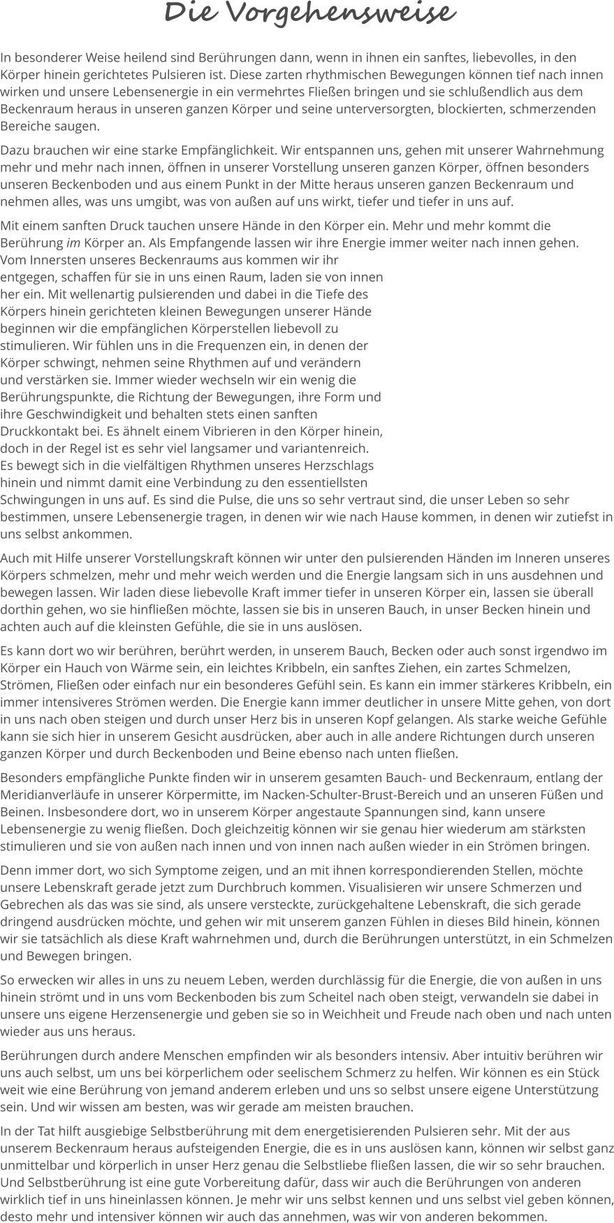 Die Vorgehensweise In besonderer Weise heilend sind Berührungen dann, wenn in ihnen ein sanftes, liebevolles, in den Körper hinein gerichtetes Pulsieren ist. Diese zarten rhythmischen Bewegungen können tief nach innen wirken und unsere Lebensenergie in ein vermehrtes Fließen bringen und sie schlußendlich aus dem Beckenraum heraus in unseren ganzen Körper und seine unterversorgten, blockierten, schmerzenden Bereiche saugen.  Dazu brauchen wir eine starke Empfänglichkeit. Wir entspannen uns, gehen mit unserer Wahrnehmung mehr und mehr nach innen, öffnen in unserer Vorstellung unseren ganzen Körper, öffnen besonders unseren Beckenboden und aus einem Punkt in der Mitte heraus unseren ganzen Beckenraum und nehmen alles, was uns umgibt, was von außen auf uns wirkt, tiefer und tiefer in uns auf.  Mit einem sanften Druck tauchen unsere Hände in den Körper ein. Mehr und mehr kommt die Berührung im Körper an. Als Empfangende lassen wir ihre Energie immer weiter nach innen gehen.  Vom Innersten unseres Beckenraums aus kommen wir ihr entgegen, schaffen für sie in uns einen Raum, laden sie von innen her ein. Mit wellenartig pulsierenden und dabei in die Tiefe des Körpers hinein gerichteten kleinen Bewegungen unserer Hände beginnen wir die empfänglichen Körperstellen liebevoll zu stimulieren. Wir fühlen uns in die Frequenzen ein, in denen der Körper schwingt, nehmen seine Rhythmen auf und verändern und verstärken sie. Immer wieder wechseln wir ein wenig die Berührungspunkte, die Richtung der Bewegungen, ihre Form und ihre Geschwindigkeit und behalten stets einen sanften Druckkontakt bei. Es ähnelt einem Vibrieren in den Körper hinein, doch in der Regel ist es sehr viel langsamer und variantenreich. Es bewegt sich in die vielfältigen Rhythmen unseres Herzschlags hinein und nimmt damit eine Verbindung zu den essentiellsten Schwingungen in uns auf. Es sind die Pulse, die uns so sehr vertraut sind, die unser Leben so sehr bestimmen, unsere Lebensenergie tragen, in denen wir wie nach Hause kommen, in denen wir zutiefst in uns selbst ankommen.  Auch mit Hilfe unserer Vorstellungskraft können wir unter den pulsierenden Händen im Inneren unseres Körpers schmelzen, mehr und mehr weich werden und die Energie langsam sich in uns ausdehnen und bewegen lassen. Wir laden diese liebevolle Kraft immer tiefer in unseren Körper ein, lassen sie überall dorthin gehen, wo sie hinfließen möchte, lassen sie bis in unseren Bauch, in unser Becken hinein und achten auch auf die kleinsten Gefühle, die sie in uns auslösen.  Es kann dort wo wir berühren, berührt werden, in unserem Bauch, Becken oder auch sonst irgendwo im Körper ein Hauch von Wärme sein, ein leichtes Kribbeln, ein sanftes Ziehen, ein zartes Schmelzen, Strömen, Fließen oder einfach nur ein besonderes Gefühl sein. Es kann ein immer stärkeres Kribbeln, ein immer intensiveres Strömen werden. Die Energie kann immer deutlicher in unsere Mitte gehen, von dort in uns nach oben steigen und durch unser Herz bis in unseren Kopf gelangen. Als starke weiche Gefühle kann sie sich hier in unserem Gesicht ausdrücken, aber auch in alle andere Richtungen durch unseren ganzen Körper und durch Beckenboden und Beine ebenso nach unten fließen.  Besonders empfängliche Punkte finden wir in unserem gesamten Bauch- und Beckenraum, entlang der Meridianverläufe in unserer Körpermitte, im Nacken-Schulter-Brust-Bereich und an unseren Füßen und Beinen. Insbesondere dort, wo in unserem Körper angestaute Spannungen sind, kann unsere Lebensenergie zu wenig fließen. Doch gleichzeitig können wir sie genau hier wiederum am stärksten stimulieren und sie von außen nach innen und von innen nach außen wieder in ein Strömen bringen.  Denn immer dort, wo sich Symptome zeigen, und an mit ihnen korrespondierenden Stellen, möchte unsere Lebenskraft gerade jetzt zum Durchbruch kommen. Visualisieren wir unsere Schmerzen und Gebrechen als das was sie sind, als unsere versteckte, zurückgehaltene Lebenskraft, die sich gerade dringend ausdrücken möchte, und gehen wir mit unserem ganzen Fühlen in dieses Bild hinein, können wir sie tatsächlich als diese Kraft wahrnehmen und, durch die Berührungen unterstützt, in ein Schmelzen und Bewegen bringen.   So erwecken wir alles in uns zu neuem Leben, werden durchlässig für die Energie, die von außen in uns hinein strömt und in uns vom Beckenboden bis zum Scheitel nach oben steigt, verwandeln sie dabei in unsere uns eigene Herzensenergie und geben sie so in Weichheit und Freude nach oben und nach unten wieder aus uns heraus.  Berührungen durch andere Menschen empfinden wir als besonders intensiv. Aber intuitiv berühren wir uns auch selbst, um uns bei körperlichem oder seelischem Schmerz zu helfen. Wir können es ein Stück weit wie eine Berührung von jemand anderem erleben und uns so selbst unsere eigene Unterstützung sein. Und wir wissen am besten, was wir gerade am meisten brauchen.  In der Tat hilft ausgiebige Selbstberührung mit dem energetisierenden Pulsieren sehr. Mit der aus unserem Beckenraum heraus aufsteigenden Energie, die es in uns auslösen kann, können wir selbst ganz unmittelbar und körperlich in unser Herz genau die Selbstliebe fließen lassen, die wir so sehr brauchen. Und Selbstberührung ist eine gute Vorbereitung dafür, dass wir auch die Berührungen von anderen wirklich tief in uns hineinlassen können. Je mehr wir uns selbst kennen und uns selbst viel geben können, desto mehr und intensiver können wir auch das annehmen, was wir von anderen bekommen.