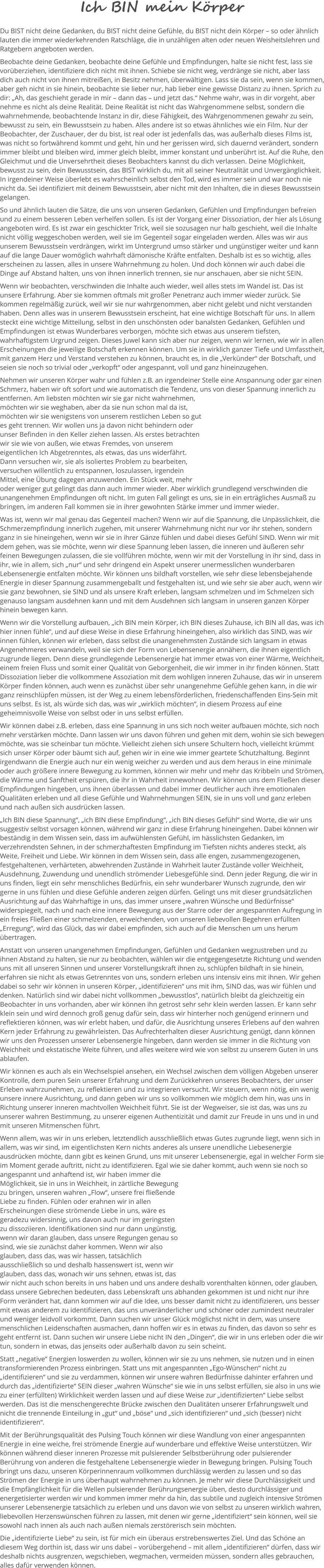 Ich BIN mein Körper Du BIST nicht deine Gedanken, du BIST nicht deine Gefühle, du BIST nicht dein Körper – so oder ähnlich lauten die immer wiederkehrenden Ratschläge, die in unzähligen alten oder neuen Weisheitslehren und Ratgebern angeboten werden.  Beobachte deine Gedanken, beobachte deine Gefühle und Empfindungen, halte sie nicht fest, lass sie vorüberziehen, identifiziere dich nicht mit ihnen. Schiebe sie nicht weg, verdränge sie nicht, aber lass dich auch nicht von ihnen mitreißen, in Besitz nehmen, überwältigen. Lass sie da sein, wenn sie kommen, aber geh nicht in sie hinein, beobachte sie lieber nur, hab lieber eine gewisse Distanz zu ihnen. Sprich zu dir: „Ah, das geschieht gerade in mir – dann das – und jetzt das.“ Nehme wahr, was in dir vorgeht, aber nehme es nicht als deine Realität. Deine Realität ist nicht das Wahrgenommene selbst, sondern die wahrnehmende, beobachtende Instanz in dir, diese Fähigkeit, des Wahrgenommenen gewahr zu sein, bewusst zu sein, ein Bewusstsein zu haben. Alles andere ist so etwas ähnliches wie ein Film. Nur der Beobachter, der Zuschauer, der du bist, ist real oder ist jedenfalls das, was außerhalb dieses Films ist, was nicht so fortwährend kommt und geht, hin und her gerissen wird, sich dauernd verändert, sondern immer bleibt und bleiben wird, immer gleich bleibt, immer konstant und unberührt ist. Auf die Ruhe, den Gleichmut und die Unversehrtheit dieses Beobachters kannst du dich verlassen. Deine Möglichkeit, bewusst zu sein, dein Bewusstsein, das BIST wirklich du, mit all seiner Neutralität und Unvergänglichkeit. In irgendeiner Weise überlebt es wahrscheinlich selbst den Tod, wird es immer sein und war noch nie nicht da. Sei identifiziert mit deinem Bewusstsein, aber nicht mit den Inhalten, die in dieses Bewusstsein gelangen.  So und ähnlich lauten die Sätze, die uns von unseren Gedanken, Gefühlen und Empfindungen befreien und zu einem besseren Leben verhelfen sollen. Es ist der Vorgang einer Dissoziation, der hier als Lösung angeboten wird. Es ist zwar ein geschickter Trick, weil sie sozusagen nur halb geschieht, weil die Inhalte nicht völlig weggeschoben werden, weil sie im Gegenteil sogar eingeladen werden. Alles was wir aus unserem Bewusstsein verdrängen, wirkt im Untergrund umso stärker und ungünstiger weiter und kann auf die lange Dauer womöglich wahrhaft dämonische Kräfte entfalten. Deshalb ist es so wichtig, alles erscheinen zu lassen, alles in unsere Wahrnehmung zu holen. Und doch können wir auch dabei die Dinge auf Abstand halten, uns von ihnen innerlich trennen, sie nur anschauen, aber sie nicht SEIN.  Wenn wir beobachten, verschwinden die Inhalte auch wieder, weil alles stets im Wandel ist. Das ist unsere Erfahrung. Aber sie kommen oftmals mit großer Penetranz auch immer wieder zurück. Sie kommen regelmäßig zurück, weil wir sie nur wahrgenommen, aber nicht gelebt und nicht verstanden haben. Denn alles was in unserem Bewusstsein erscheint, hat eine wichtige Botschaft für uns. In allem steckt eine wichtige Mitteilung, selbst in den unschönsten oder banalsten Gedanken, Gefühlen und Empfindungen ist etwas Wunderbares verborgen, möchte sich etwas aus unserem tiefsten, wahrhaftigstem Urgrund zeigen. Dieses Juwel kann sich aber nur zeigen, wenn wir lernen, wie wir in allen Erscheinungen die jeweilige Botschaft erkennen können. Um sie in wirklich ganzer Tiefe und Umfasstheit, mit ganzem Herz und Verstand verstehen zu können, braucht es, in die „Verkünder“ der Botschaft, und seien sie noch so trivial oder „verkopft“ oder angespannt, voll und ganz hineinzugehen.  Nehmen wir unseren Körper wahr und fühlen z.B. an irgendeiner Stelle eine Anspannung oder gar einen Schmerz, haben wir oft sofort und wie automatisch die Tendenz, uns von dieser Spannung innerlich zu entfernen. Am liebsten möchten wir sie gar nicht wahrnehmen, möchten wir sie weghaben, aber da sie nun schon mal da ist, möchten wir sie wenigstens von unserem restlichen Leben so gut es geht trennen. Wir wollen uns ja davon nicht behindern oder unser Befinden in den Keller ziehen lassen. Als erstes betrachten wir sie wie von außen, wie etwas Fremdes, von unserem eigentlichen Ich Abgetrenntes, als etwas, das uns widerfährt. Dann versuchen wir, sie als isoliertes Problem zu bearbeiten, versuchen willentlich zu entspannen, loszulassen, irgendein Mittel, eine Übung dagegen anzuwenden. Ein Stück weit, mehr oder weniger gut gelingt das dann auch immer wieder. Aber wirklich grundlegend verschwinden die unangenehmen Empfindungen oft nicht. Im guten Fall gelingt es uns, sie in ein erträgliches Ausmaß zu bringen, im anderen Fall kommen sie in ihrer gewohnten Stärke immer und immer wieder.  Was ist, wenn wir mal genau das Gegenteil machen? Wenn wir auf die Spannung, die Unpässlichkeit, die Schmerzempfindung innerlich zugehen, mit unserer Wahrnehmung nicht nur vor ihr stehen, sondern ganz in sie hineingehen, wenn wir sie in ihrer Gänze fühlen und dabei dieses Gefühl SIND. Wenn wir mit dem gehen, was sie möchte, wenn wir diese Spannung leben lassen, die inneren und äußeren sehr feinen Bewegungen zulassen, die sie vollführen möchte, wenn wir mit der Vorstellung in ihr sind, dass in ihr, wie in allem, sich „nur“ und sehr dringend ein Aspekt unserer unermesslichen wunderbaren Lebensenergie entfalten möchte. Wir können uns bildhaft vorstellen, wie sehr diese lebensbejahende Energie in dieser Spannung zusammengeballt und festgehalten ist, und wie sehr sie aber auch, wenn wir sie ganz bewohnen, sie SIND und als unsere Kraft erleben, langsam schmelzen und im Schmelzen sich genauso langsam ausdehnen kann und mit dem Ausdehnen sich langsam in unseren ganzen Körper hinein bewegen kann.  Wenn wir die Vorstellung aufbauen, „ich BIN mein Körper, ich BIN dieses Zuhause, ich BIN all das, was ich hier innen fühle“, und auf diese Weise in diese Erfahrung hineingehen, also wirklich das SIND, was wir innen fühlen, können wir erleben, dass selbst die unangenehmsten Zustände sich langsam in etwas Angenehmeres verwandeln, weil sie sich der Form von Lebensenergie annähern, die ihnen eigentlich zugrunde liegen. Denn diese grundlegende Lebensenergie hat immer etwas von einer Wärme, Weichheit, einem freien Fluss und somit einer Qualität von Geborgenheit, die wir immer in ihr finden können. Statt Dissoziation lieber die vollkommene Assoziation mit dem wohligen inneren Zuhause, das wir in unserem Körper finden können, auch wenn es zunächst über sehr unangenehme Gefühle gehen kann, in die wir ganz reinschlüpfen müssen, ist der Weg zu einem lebensförderlichen, friedenschaffenden Eins-Sein mit uns selbst. Es ist, als würde sich das, was wir „wirklich möchten“, in diesem Prozess auf eine geheimnisvolle Weise von selbst oder in uns selbst erfüllen.   Wir können dabei z.B. erleben, dass eine Spannung in uns sich noch weiter aufbauen möchte, sich noch mehr verstärken möchte. Dann lassen wir uns davon führen und gehen mit dem, wohin sie sich bewegen möchte, was sie scheinbar tun möchte. Vielleicht ziehen sich unsere Schultern hoch, vielleicht krümmt sich unser Körper oder bäumt sich auf, gehen wir in eine wie immer geartete Schutzhaltung. Beginnt irgendwann die Energie auch nur ein wenig weicher zu werden und aus dem heraus in eine minimale oder auch größere innere Bewegung zu kommen, können wir mehr und mehr das Kribbeln und Strömen, die Wärme und Sanftheit erspüren, die ihr in Wahrheit innewohnen. Wir können uns dem Fließen dieser Empfindungen hingeben, uns ihnen überlassen und dabei immer deutlicher auch ihre emotionalen Qualitäten erleben und all diese Gefühle und Wahrnehmungen SEIN, sie in uns voll und ganz erleben und nach außen sich ausdrücken lassen. „Ich BIN diese Spannung“, „ich BIN diese Empfindung“, „ich BIN dieses Gefühl“ sind Worte, die wir uns suggestiv selbst vorsagen können, während wir ganz in diese Erfahrung hineingehen. Dabei können wir beständig in dem Wissen sein, dass im aufwühlensten Gefühl, im hässlichsten Gedanken, im verzehrendsten Sehnen, in der schmerzhaftesten Empfindung im Tiefsten nichts anderes steckt, als Weite, Freiheit und Liebe. Wir können in dem Wissen sein, dass alle engen, zusammengezogenen, festgehaltenen, verhärteten, abwehrenden Zustände in Wahrheit lauter Zustände voller Weichheit, Ausdehnung, Zuwendung und unendlich strömender Liebesgefühle sind. Denn jeder Regung, die wir in uns finden, liegt ein sehr menschliches Bedürfnis, ein sehr wunderbarer Wunsch zugrunde, den wir gerne in uns fühlen und diese Gefühle anderen zeigen dürfen. Gelingt uns mit dieser grundsätzlichen Ausrichtung auf das Wahrhaftige in uns, das immer unsere „wahren Wünsche und Bedürfnisse“ widerspiegelt, nach und nach eine innere Bewegung aus der Starre oder der angespannten Aufregung in ein freies Fließen einer schmelzenden, erweichenden, von unseren liebevollen Begehren erfüllten „Erregung“, wird das Glück, das wir dabei empfinden, sich auch auf die Menschen um uns herum übertragen.  Anstatt von unseren unangenehmen Empfindungen, Gefühlen und Gedanken wegzustreben und zu ihnen Abstand zu halten, sie nur zu beobachten, wählen wir die entgegengesetzte Richtung und wenden uns mit all unseren Sinnen und unserer Vorstellungskraft ihnen zu, schlüpfen bildhaft in sie hinein, erfahren sie nicht als etwas Getrenntes von uns, sondern erleben uns intensiv eins mit ihnen. Wir gehen dabei so sehr wir können in unseren Körper, „identifizieren“ uns mit ihm, SIND das, was wir fühlen und denken. Natürlich sind wir dabei nicht vollkommen „bewusstlos“, natürlich bleibt da gleichzeitig ein Beobachter in uns vorhanden, aber wir können ihn getrost sehr sehr klein werden lassen. Er kann sehr klein sein und wird dennoch groß genug dafür sein, dass wir hinterher noch genügend erinnern und reflektieren können, was wir erlebt haben, und dafür, die Ausrichtung unseres Erlebens auf den wahren Kern jeder Erfahrung zu gewährleisten. Das Aufrechterhalten dieser Ausrichtung genügt, dann können wir uns den Prozessen unserer Lebensenergie hingeben, dann werden sie immer in die Richtung von Weichheit und ekstatische Weite führen, und alles weitere wird wie von selbst zu unserem Guten in uns ablaufen.  Wir können es auch als ein Wechselspiel ansehen, ein Wechsel zwischen dem völligen Abgeben unserer Kontrolle, dem puren Sein unserer Erfahrung und dem Zurückkehren unseres Beobachters, der unser Erleben wahrzunehmen, zu reflektieren und zu integrieren versucht. Wir steuern, wenn nötig, ein wenig unsere innere Ausrichtung, und dann geben wir uns so vollkommen wie möglich dem hin, was uns in Richtung unserer inneren machtvollen Weichheit führt. Sie ist der Wegweiser, sie ist das, was uns zu unserer wahren Bestimmung, zu unserer eigenen Authentizität und damit zur Freude in uns und in und mit unseren Mitmenschen führt.  Wenn allem, was wir in uns erleben, letztendlich ausschließlich etwas Gutes zugrunde liegt, wenn sich in allem, was wir sind, im eigentlichsten Kern nichts anderes als unsere unendliche Liebesenergie ausdrücken möchte, dann gibt es keinen Grund, uns mit unserer Lebensenergie, egal in welcher Form sie im Moment gerade auftritt, nicht zu identifizieren. Egal wie sie daher kommt, auch wenn sie noch so angespannt und anhaftend ist, wir haben immer die Möglichkeit, sie in uns in Weichheit, in zärtliche Bewegung zu bringen, unseren wahren „Flow“, unsere frei fließende Liebe zu finden. Fühlen oder erahnen wir in allen Erscheinungen diese strömende Liebe in uns, wäre es geradezu widersinnig, uns davon auch nur im geringsten zu dissoziieren. Identifikationen sind nur dann ungünstig, wenn wir daran glauben, dass unsere Regungen genau so sind, wie sie zunächst daher kommen. Wenn wir also glauben, dass das, was wir hassen, tatsächlich ausschließlich so und deshalb hassenswert ist, wenn wir glauben, dass das, wonach wir uns sehnen, etwas ist, das wir nicht auch schon bereits in uns haben und uns andere deshalb vorenthalten können, oder glauben, dass unsere Gebrechen bedeuten, dass Lebenskraft uns abhanden gekommen ist und nicht nur ihre Form verändert hat, dann kommen wir auf die Idee, uns besser damit nicht zu identifizieren, uns besser mit etwas anderem zu identifizieren, das uns unveränderlicher und schöner oder zumindest neutraler und weniger leidvoll vorkommt. Dann suchen wir unser Glück möglichst nicht in dem, was unsere menschlichen Leidenschaften ausmachen, dann hoffen wir es in etwas zu finden, das davon so sehr es geht entfernt ist. Dann suchen wir unsere Liebe nicht IN den „Dingen“, die wir in uns erleben oder die wir tun, sondern in etwas, das jenseits oder außerhalb davon zu sein scheint.  Statt „negative“ Energien loswerden zu wollen, können wir sie zu uns nehmen, sie nutzen und in einen transformierenden Prozess einbringen. Statt uns mit angespannten „Ego-Wünschen“ nicht zu „identifizieren“ und sie zu verdammen, können wir unsere wahren Bedürfnisse dahinter erfahren und durch das „identifizierte“ SEIN dieser „wahren Wünsche“ sie wie in uns selbst erfüllen, sie also in uns wie zu einer (erfüllten) Wirklichkeit werden lassen und auf diese Weise zur „identifizierten“ Liebe selbst werden. Das ist die menschengerechte Brücke zwischen den Dualitäten unserer Erfahrungswelt und nicht die trennende Einteilung in „gut“ und „böse“ und „sich identifizieren“ und „sich (besser) nicht identifizieren“.  Mit der Berührungsqualität des Pulsing Touch können wir diese Wandlung von einer angespannten Energie in eine weiche, frei strömende Energie auf wunderbare und effektive Weise unterstützen. Wir können während dieser inneren Prozesse mit pulsierender Selbstberührung oder pulsierender Berührung von anderen die festgehaltene Lebensenergie wieder in Bewegung bringen. Pulsing Touch bringt uns dazu, unseren Körperinnenraum vollkommen durchlässig werden zu lassen und so das Strömen der Energie in uns überhaupt wahrnehmen zu können. Je mehr wir diese Durchlässigkeit und die Empfänglichkeit für die Wellen pulsierender Berührungsenergie üben, desto durchlässiger und energetisierter werden wir und kommen immer mehr da hin, das subtile und zugleich intensive Strömen unserer Lebensenergie tatsächlich zu erleben und uns davon wie von selbst zu unseren wirklich wahren, liebevollen Herzenswünschen führen zu lassen, mit denen wir gerne „identifiziert“ sein können, weil sie sowohl nach innen als auch nach außen niemals zerstörerisch sein möchten.  Die „identifizierte Liebe“ zu sein, ist für mich ein überaus erstrebenswertes Ziel. Und das Schöne an diesem Weg dorthin ist, dass wir uns dabei – vorübergehend – mit allem „identifizieren“ dürfen, dass wir deshalb nichts ausgrenzen, wegschieben, wegmachen, vermeiden müssen, sondern alles gebrauchen, alles dafür verwenden können.