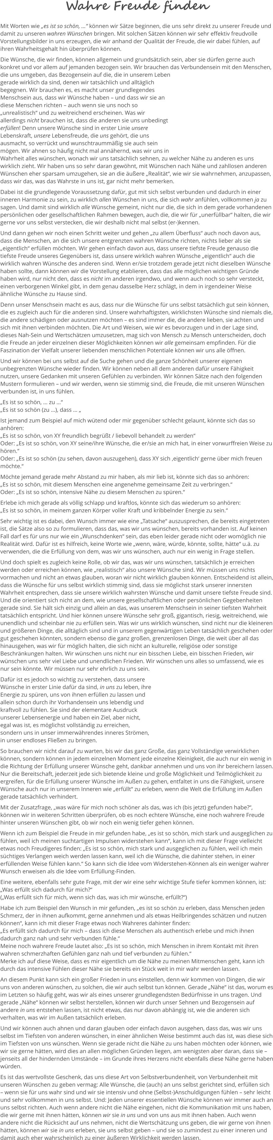 Wahre Freude finden Mit Worten wie „es ist so schön, …“ können wir Sätze beginnen, die uns sehr direkt zu unserer Freude und damit zu unseren wahren Wünschen bringen. Mit solchen Sätzen können wir sehr effektiv freudvolle Vorstellungsbilder in uns erzeugen, die wir anhand der Qualität der Freude, die wir dabei fühlen, auf ihren Wahrheitsgehalt hin überprüfen können.  Die Wünsche, die wir finden, können allgemein und grundsätzlich sein, aber sie dürfen gerne auch konkret und vor allem auf jemanden bezogen sein. Wir brauchen das Verbundensein mit den Menschen, die uns umgeben, das Bezogensein auf die, die in unserem Leben gerade wirklich da sind, denen wir tatsächlich und alltäglich begegnen. Wir brauchen es, es macht unser grundlegendes Menschsein aus, dass wir Wünsche haben – und dass wir sie an diese Menschen richten – auch wenn sie uns noch so „unrealistisch“ und zu weitreichend erscheinen. Was wir allerdings nicht brauchen ist, dass die anderen sie uns unbedingt erfüllen! Denn unsere Wünsche sind in erster Linie unsere Lebenskraft, unsere Lebensfreude, die uns gehört, die uns ausmacht, so verrückt und wunschtraummäßig sie auch sein mögen. Wir ahnen so häufig nicht mal annähernd, was wir uns in Wahrheit alles wünschen, wonach wir uns tatsächlich sehnen, zu welcher Nähe zu anderen es uns wirklich zieht. Wir haben uns so sehr daran gewöhnt, mit Wünschen nach Nähe und zahllosen anderen Wünschen eher sparsam umzugehen, sie an die äußere „Realität“, wie wir sie wahrnehmen, anzupassen, dass wir das, was das Wahrste in uns ist, gar nicht mehr bemerken.  Dabei ist die grundlegende Voraussetzung dafür, gut mit sich selbst verbunden und dadurch in einer inneren Harmonie zu sein, zu wirklich allen Wünschen in uns, die sich wahr anfühlen, vollkommen ja zu sagen. Und damit sind wirklich alle Wünsche gemeint, nicht nur die, die sich in dem gerade vorhandenen persönlichen oder gesellschaftlichen Rahmen bewegen, auch die, die wir für „unerfüllbar“ halten, die wir gerne vor uns selbst verstecken, die wir deshalb nicht mal selbst (er-)kennen.  Und dann gehen wir noch einen Schritt weiter und gehen „zu allem Überfluss“ auch noch davon aus, dass die Menschen, an die sich unsere entgrenzten wahren Wünsche richten, nichts lieber als sie „eigentlich“ erfüllen möchten. Wir gehen einfach davon aus, dass unsere tiefste Freude genauso die tiefste Freude unseres Gegenübers ist, dass unsere wirklich wahren Wünsche „eigentlich“ auch die wirklich wahren Wünsche des anderen sind. Wenn er/sie trotzdem gerade jetzt nicht dieselben Wünsche haben sollte, dann können wir die Vorstellung etablieren, dass das alle möglichen wichtigen Gründe haben wird, nur nicht den, dass es nicht im anderen irgendwo, und wenn auch noch so sehr versteckt, einen verborgenen Winkel gibt, in dem genau dasselbe Herz schlägt, in dem in irgendeiner Weise ähnliche Wünsche zu Hause sind.  Denn unser Menschsein macht es aus, dass nur die Wünsche für uns selbst tatsächlich gut sein können, die es zugleich auch für die anderen sind. Unsere wahrhaftigsten, wirklichsten Wünsche sind niemals die, die andere schädigen oder ausnutzen möchten – es sind immer die, die andere lieben, sie achten und sich mit ihnen verbinden möchten. Die Art und Weisen, wie wir es bevorzugen und in der Lage sind, dieses Nah-Sein und Wertschätzen umzusetzen, mag sich von Mensch zu Mensch unterscheiden, doch die Freude an jeder einzelnen dieser Möglichkeiten können wir alle gemeinsam empfinden. Für die Faszination der Vielfalt unserer liebenden menschlichen Potentiale können wir uns alle öffnen.   Und wir können bei uns selbst auf die Suche gehen und die ganze Schönheit unserer eigenen unbegrenzten Wünsche wieder finden. Wir können neben all dem anderen dafür unsere Fähigkeit nutzen, unsere Gedanken mit unseren Gefühlen zu verbinden. Wir können Sätze nach den folgenden Mustern formulieren – und wir werden, wenn sie stimmig sind, die Freude, die mit unseren Wünschen verbunden ist, in uns fühlen.  „Es ist so schön, … zu …“ „Es ist so schön (zu …), dass … „ Ist jemand zum Beispiel auf mich wütend oder mir gegenüber schlecht gelaunt, könnte sich das so anhören: „Es ist so schön, von XY freundlich begrüßt / liebevoll behandelt zu werden“  Oder: „Es ist so schön, von XY seine/ihre Wünsche, die er/sie an mich hat, in einer vorwurffreien Weise zu hören.“  Oder: „Es ist so schön (zu sehen, davon auszugehen), dass XY sich ‚eigentlich‘ gerne über mich freuen möchte.“  Möchte jemand gerade mehr Abstand zu mir haben, als mir lieb ist, könnte sich das so anhören:  „Es ist so schön, mit diesem Menschen eine angenehme gemeinsame Zeit zu verbringen.“  Oder: „Es ist so schön, intensive Nähe zu diesem Menschen zu spüren.“ Erlebe ich mich gerade als völlig schlapp und kraftlos, könnte sich das wiederum so anhören: „Es ist so schön, in meinem ganzen Körper voller Kraft und kribbelnder Energie zu sein.“  Sehr wichtig ist es dabei, den Wunsch immer wie eine „Tatsache“ auszusprechen, die bereits eingetreten ist, die Sätze also so zu formulieren, dass das, was wir uns wünschen, bereits vorhanden ist. Auf keinen Fall darf es für uns nur wie ein „Wunschdenken“ sein, das eben leider gerade nicht oder womöglich nie Realität wird. Dafür ist es hilfreich, keine Worte wie „wenn, wäre, würde, könnte, sollte, hätte“ u.ä. zu verwenden, die die Erfüllung von dem, was wir uns wünschen, auch nur ein wenig in Frage stellen.  Und doch spielt es zugleich keine Rolle, ob wir das, was wir uns wünschen, tatsächlich je erreichen werden oder erreichen können, wie „realistisch“ also unsere Wünsche sind. Wir müssen uns nichts vormachen und nicht an etwas glauben, woran wir nicht wirklich glauben können. Entscheidend ist allein, dass die Wünsche für uns selbst wirklich stimmig sind, dass sie möglichst stark unserer innersten Wahrheit entsprechen, dass sie unsere wirklich wahrsten Wünsche und damit unsere tiefste Freude sind. Und die orientiert sich nicht an dem, wie unsere gesellschaftlichen oder persönlichen Gegebenheiten gerade sind. Sie hält sich einzig und allein an das, was unserem Menschsein in seiner tiefsten Wahrheit tatsächlich entspricht. Und hier können unsere Wünsche sehr groß, gigantisch, riesig, weitreichend, wie unendlich und scheinbar nie zu erfüllen sein. Was wir uns wirklich wünschen, sind nicht nur die kleineren und größeren Dinge, die alltäglich sind und in unserem gegenwärtigen Leben tatsächlich geschehen oder gut geschehen könnten, sondern ebenso die ganz großen, grenzenlosen Dinge, die weit über all das hinausgehen, was wir für möglich halten, die sich nicht an kulturelle, religiöse oder sonstige Beschränkungen halten. Wir wünschen uns nicht nur ein bisschen Liebe, ein bisschen Frieden, wir wünschen uns sehr viel Liebe und unendlichen Frieden. Wir wünschen uns alles so umfassend, wie es nur sein könnte. Wir müssen nur sehr ehrlich zu uns sein.  Dafür ist es jedoch so wichtig zu verstehen, dass unsere Wünsche in erster Linie dafür da sind, in uns zu leben, ihre Energie zu spüren, uns von ihnen erfüllen zu lassen und allein schon durch ihr Vorhandensein uns lebendig und kraftvoll zu fühlen. Sie sind der elementare Ausdruck unserer Lebensenergie und haben ein Ziel, aber nicht, egal was ist, es möglichst vollständig zu erreichen, sondern uns in unser immerwährendes inneres Strömen, in unser endloses Fließen zu bringen.  So brauchen wir nicht darauf zu warten, bis wir das ganz Große, das ganz Vollständige verwirklichen können, sondern können in jedem einzelnen Moment jede einzelne Kleinigkeit, die auch nur ein wenig in die Richtung der Erfüllung unserer Wünsche geht, dankbar annehmen und uns von ihr bereichern lassen. Nur die Bereitschaft, jederzeit jede sich bietende kleine und große Möglichkeit und Teilmöglichkeit zu ergreifen, für die Erfüllung unserer Wünsche im Außen zu gehen, entfaltet in uns die Fähigkeit, unsere Wünsche auch nur in unserem Inneren wie „erfüllt“ zu erleben, wenn die Welt die Erfüllung im Außen gerade tatsächlich verhindert.  Mit der Zusatzfrage, „was wäre für mich noch schöner als das, was ich (bis jetzt) gefunden habe?“, können wir in weiteren Schritten überprüfen, ob es noch echtere Wünsche, eine noch wahrere Freude hinter unseren Wünschen gibt, ob wir noch ein wenig tiefer gehen können.   Wenn ich zum Beispiel die Freude in mir gefunden habe, „es ist so schön, mich stark und ausgeglichen zu fühlen, weil ich meinen suchtartigen Impulsen widerstehen kann“, kann ich mit dieser Frage vielleicht etwas noch Freudigeres finden: „Es ist so schön, mich stark und ausgeglichen zu fühlen, weil ich mein süchtiges Verlangen weich werden lassen kann, weil ich die Wünsche, die dahinter stehen, in einer erfüllenden Weise fühlen kann.“ So kann sich die Idee vom Widerstehen-Können als ein weniger wahrer Wunsch erweisen als die Idee vom Erfüllung-Finden.  Eine weitere, ebenfalls sehr gute Frage, mit der wir eine sehr wichtige Stufe tiefer kommen können, ist:  „Was erfüllt sich dadurch für mich?“ („Was erfüllt sich für mich, wenn sich das, was ich mir wünsche, erfüllt?“)  Habe ich zum Beispiel den Wunsch in mir gefunden, „es ist so schön zu erleben, dass Menschen jeden Schmerz, der in ihnen aufkommt, gerne annehmen und als etwas Heilbringendes schätzen und nutzen können“, kann ich mit dieser Frage etwas noch Wahreres dahinter finden:  „Es erfüllt sich dadurch für mich – dass ich diese Menschen als authentisch erlebe und mich ihnen dadurch ganz nah und sehr verbunden fühle.“ Meine noch wahrere Freude lautet also: „Es ist so schön, mich Menschen in ihrem Kontakt mit ihren wahren schmerzhaften Gefühlen ganz nah und tief verbunden zu fühlen.“  Merke ich auf diese Weise, dass es mir eigentlich um die Nähe zu meinen Mitmenschen geht, kann ich durch das intensive Fühlen dieser Nähe sie bereits ein Stück weit in mir wahr werden lassen.  An diesem Punkt kann sich ein großer Frieden in uns einstellen, denn wir kommen von Dingen, die wir uns von anderen wünschen, zu solchen, die wir auch selbst tun können. Gerade „Nähe“ ist das, worum es im Letzten so häufig geht, was wir als eines unserer grundlegendsten Bedürfnisse in uns tragen. Und gerade „Nähe“ können wir selbst herstellen, können wir durch unser Sehnen und Bezogensein auf andere in uns entstehen lassen, ist nicht etwas, das nur davon abhängig ist, wie die anderen sich verhalten, was wir im Außen tatsächlich erleben.  Und wir können auch ahnen und daran glauben oder einfach davon ausgehen, dass das, was wir uns selbst im Tiefsten von anderen wünschen, in einer ähnlichen Weise bestimmt auch das ist, was diese sich im Tiefsten von uns wünschen. Wenn sie gerade nicht die Nähe zu uns haben möchten oder können, wie wir sie gerne hätten, wird dies an allen möglichen Gründen liegen, am wenigsten aber daran, dass sie – jenseits all der hindernden Umstände – im Grunde ihres Herzens nicht ebenfalls diese Nähe gerne haben würden. Es ist das wertvollste Geschenk, das uns diese Art von Selbstverbundenheit, von Verbundenheit mit unseren Wünschen zu geben vermag: Alle Wünsche, die (auch) an uns selbst gerichtet sind, erfüllen sich – wenn sie für uns wahr sind und wir sie intensiv und ohne (Selbst-)Anschuldigungen fühlen – sehr leicht und sehr vollkommen in uns selbst. Und: Jeden unserer essentiellen Wünsche können wir immer auch an uns selbst richten. Auch wenn andere nicht die Nähe eingehen, nicht die Kommunikation mit uns haben, die wir gerne mit ihnen hätten, können wir sie in uns und von uns aus mit ihnen haben. Auch wenn andere nicht die Rücksicht auf uns nehmen, nicht die Wertschätzung uns geben, die wir gerne von ihnen hätten, können wir sie in uns erleben, sie uns selbst geben – und sie so zumindest zu einer inneren und damit auch eher wahrscheinlich zu einer äußeren Wirklichkeit werden lassen.